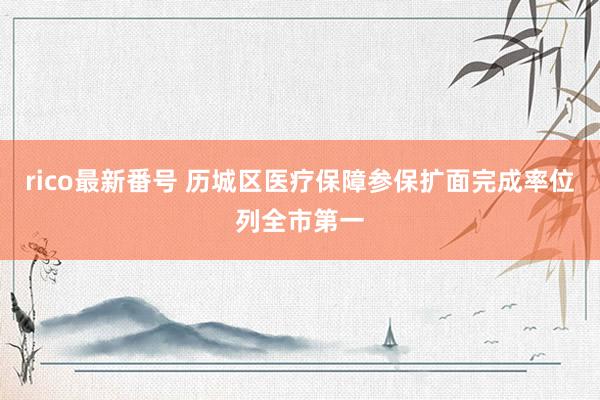 rico最新番号 历城区医疗保障参保扩面完成率位列全市第一