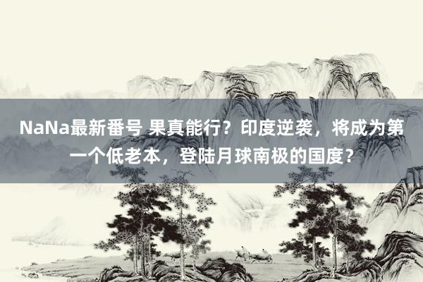 NaNa最新番号 果真能行？印度逆袭，将成为第一个低老本，登陆月球南极的国度？