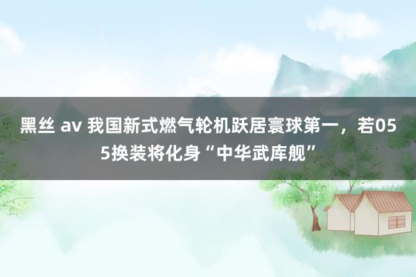 黑丝 av 我国新式燃气轮机跃居寰球第一，若055换装将化身“中华武库舰”