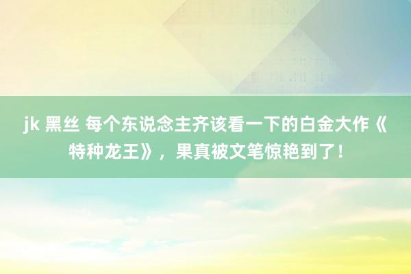 jk 黑丝 每个东说念主齐该看一下的白金大作《特种龙王》，果真被文笔惊艳到了！