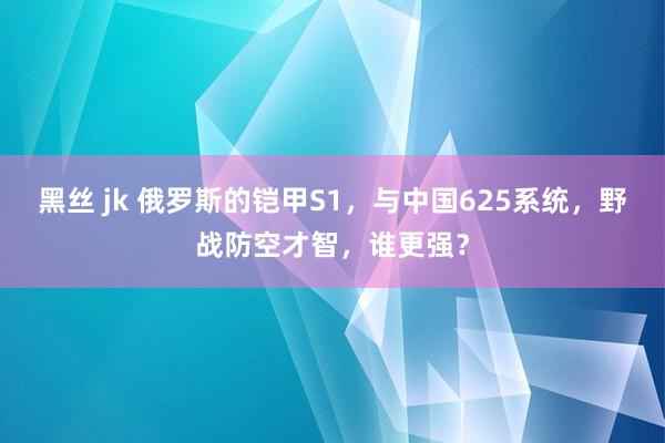 黑丝 jk 俄罗斯的铠甲S1，与中国625系统，野战防空才智，谁更强？