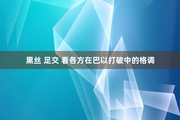 黑丝 足交 看各方在巴以打破中的格调