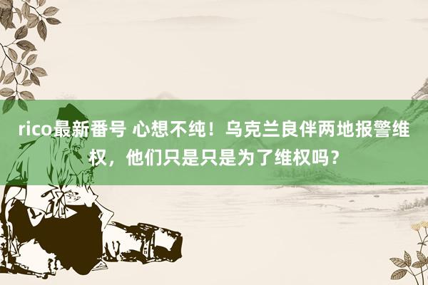 rico最新番号 心想不纯！乌克兰良伴两地报警维权，他们只是只是为了维权吗？