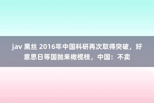 jav 黑丝 2016年中国科研再次取得突破，好意思日等国抛来橄榄枝，中国：不卖