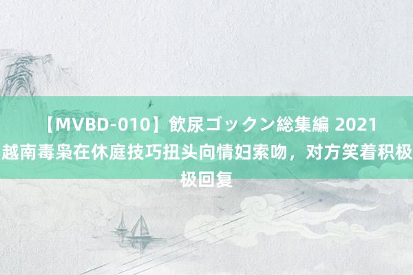 【MVBD-010】飲尿ゴックン総集編 2021年，越南毒枭在休庭技巧扭头向情妇索吻，对方笑着积极回复