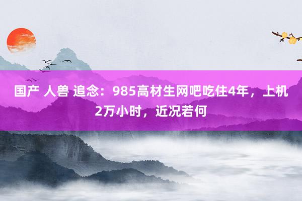 国产 人兽 追念：985高材生网吧吃住4年，上机2万小时，近况若何