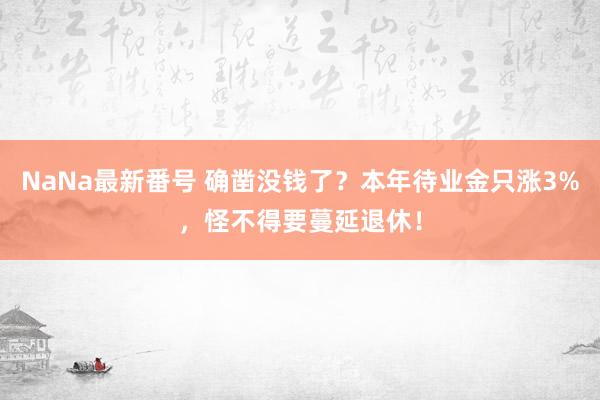 NaNa最新番号 确凿没钱了？本年待业金只涨3%，怪不得要蔓延退休！