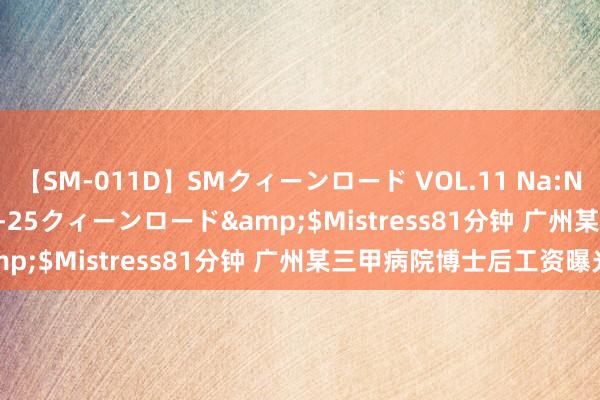 【SM-011D】SMクィーンロード VOL.11 Na:Na</a>2013-06-25クィーンロード&$Mistress81分钟 广州某三甲病院博士后工资曝光