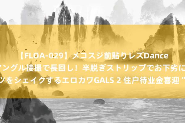 【FLOA-029】メコスジ前貼りレズDance オマ○コ喰い込みをローアングル接撮で長回し！半脱ぎストリップでお下劣にケツをシェイクするエロカワGALS 2 住户待业金喜迎“涨”声，您的钱袋子又饱读了！