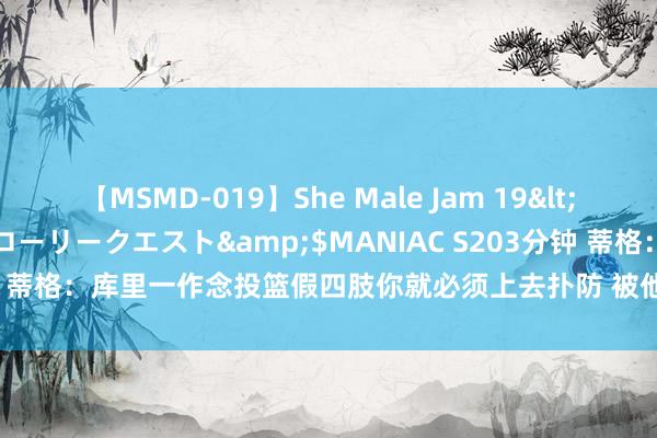 【MSMD-019】She Male Jam 19</a>2008-08-04グローリークエスト&$MANIAC S203分钟 蒂格：库里一作念投篮假四肢你就必须上去扑防 被他单打让东说念主PTSD