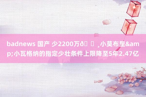 badnews 国产 少2200万?小莫布里&小瓦格纳的指定少壮条件上限降至5年2.47亿