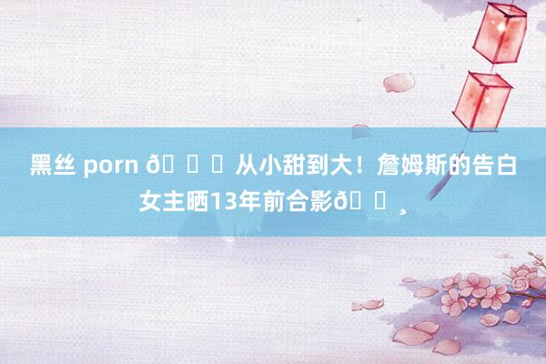 黑丝 porn ?从小甜到大！詹姆斯的告白女主晒13年前合影?