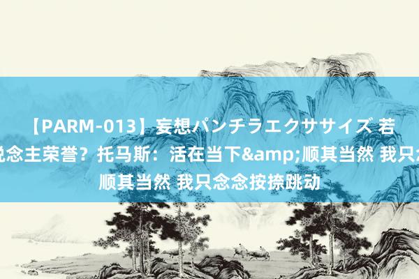 【PARM-013】妄想パンチラエクササイズ 若何看待个东说念主荣誉？托马斯：活在当下&顺其当然 我只念念按捺跳动