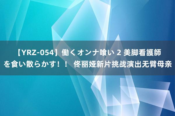 【YRZ-054】働くオンナ喰い 2 美脚看護師を食い散らかす！！ 佟丽娅新片挑战演出无臂母亲