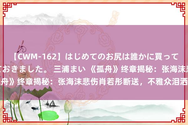 【CWM-162】はじめてのお尻は誰かに買って欲しくて今日までとっておきました。 三浦まい 《孤舟》终章揭秘：张海沫悲伤肖若彤断送，不雅众泪洒现场