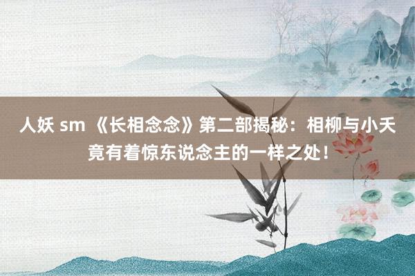 人妖 sm 《长相念念》第二部揭秘：相柳与小夭竟有着惊东说念主的一样之处！