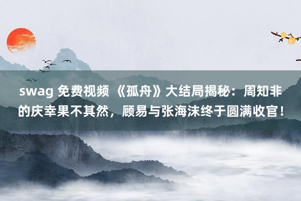 swag 免费视频 《孤舟》大结局揭秘：周知非的庆幸果不其然，顾易与张海沫终于圆满收官！