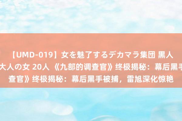 【UMD-019】女を魅了するデカマラ集団 黒人ナンパ エロくてイイ大人の女 20人 《九部的调查官》终极揭秘：幕后黑手被捕，雷旭深化惊艳