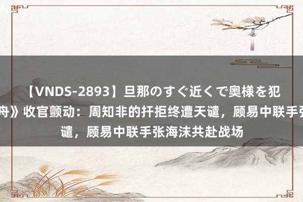 【VNDS-2893】旦那のすぐ近くで奥様を犯します。 《孤舟》收官颤动：周知非的扞拒终遭天谴，顾易中联手张海沫共赴战场