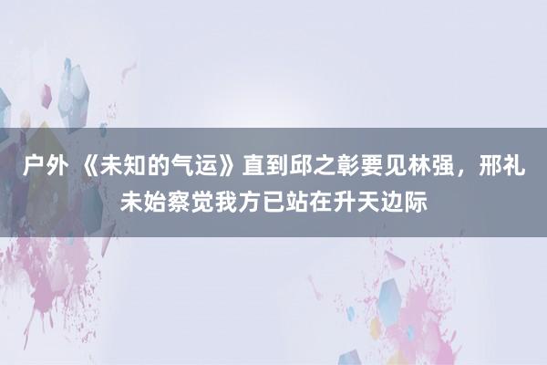 户外 《未知的气运》直到邱之彰要见林强，邢礼未始察觉我方已站在升天边际