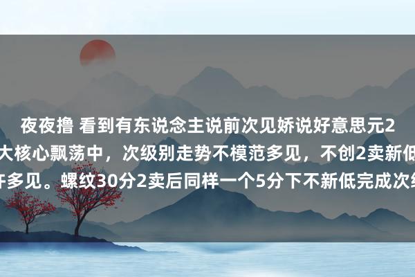 夜夜撸 看到有东说念主说前次见娇说好意思元2卖后咫尺新高狐疑。在大核心飘荡中，次级别走势不模范多见，不创2卖新低完成高一级别走势许多见。螺纹30分2卖后同样一个5分下不新低完成次级别走势完成高等别核心同样的原理。2卖后表面保