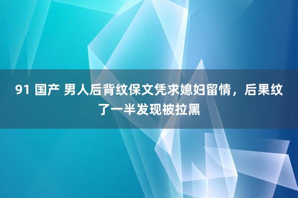 91 国产 男人后背纹保文凭求媳妇留情，后果纹了一半发现被拉黑