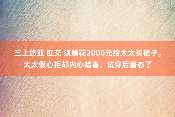 三上悠亚 肛交 须眉花2000元给太太买裙子，太太假心拒却内心暗喜，试穿后窘态了