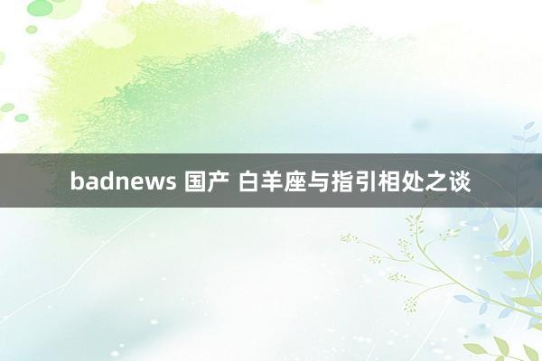 badnews 国产 白羊座与指引相处之谈