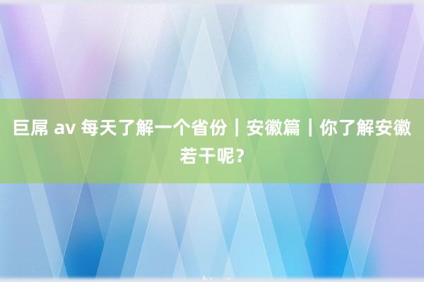 巨屌 av 每天了解一个省份｜安徽篇｜你了解安徽若干呢？