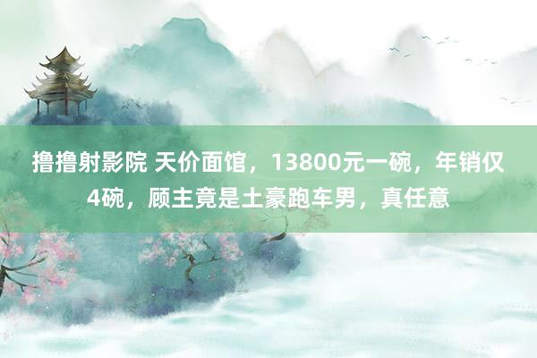 撸撸射影院 天价面馆，13800元一碗，年销仅4碗，顾主竟是土豪跑车男，真任意