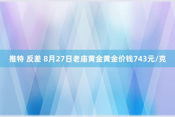 推特 反差 8月27日老庙黄金黄金价钱743元/克