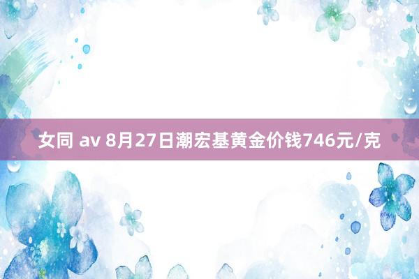 女同 av 8月27日潮宏基黄金价钱746元/克