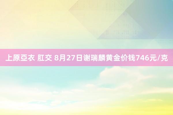 上原亞衣 肛交 8月27日谢瑞麟黄金价钱746元/克