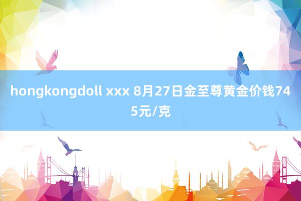 hongkongdoll xxx 8月27日金至尊黄金价钱745元/克