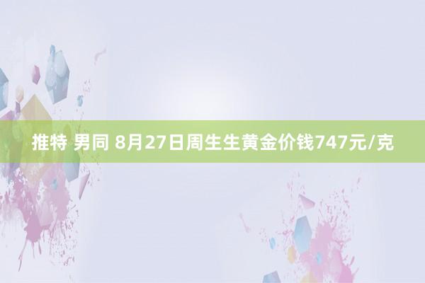 推特 男同 8月27日周生生黄金价钱747元/克