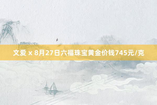 文爱 x 8月27日六福珠宝黄金价钱745元/克