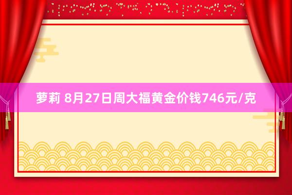 萝莉 8月27日周大福黄金价钱746元/克