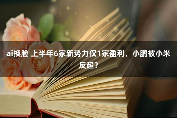 ai换脸 上半年6家新势力仅1家盈利，小鹏被小米反超？