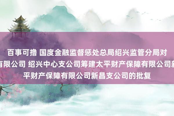 百事可撸 国度金融监督惩处总局绍兴监管分局对于太平财产保障有限公司 绍兴中心支公司筹建太平财产保障有限公司新昌支公司的批复