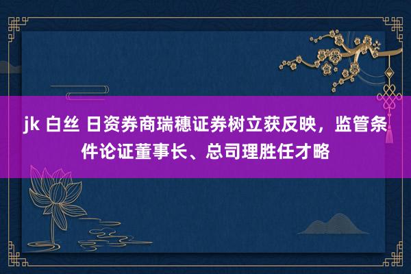 jk 白丝 日资券商瑞穗证券树立获反映，监管条件论证董事长、总司理胜任才略