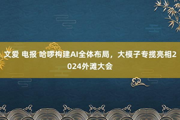 文爱 电报 哈啰构建AI全体布局，大模子专揽亮相2024外滩大会