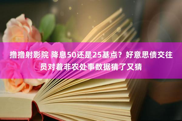 撸撸射影院 降息50还是25基点？好意思债交往员对着非农处事数据猜了又猜