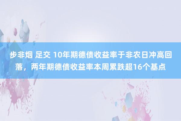 步非烟 足交 10年期德债收益率于非农日冲高回落，两年期德债收益率本周累跌超16个基点