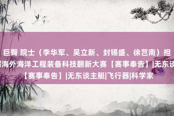 巨臀 院士（李华军、吴立新、封锡盛、徐芑南）担任率领内行！第四届海外海洋工程装备科技翻新大赛【赛事奉告】|无东谈主艇|飞行器|科学家