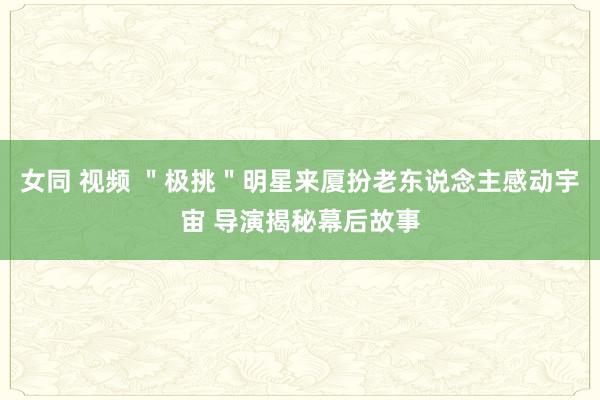 女同 视频 ＂极挑＂明星来厦扮老东说念主感动宇宙 导演揭秘幕后故事