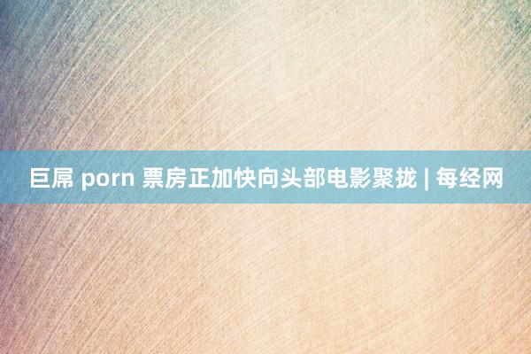 巨屌 porn 票房正加快向头部电影聚拢 | 每经网