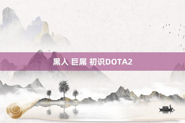 黑人 巨屌 初识DOTA2