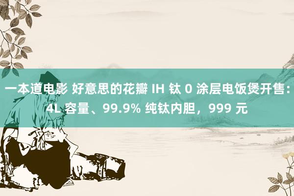 一本道电影 好意思的花瓣 IH 钛 0 涂层电饭煲开售：4L 容量、99.9% 纯钛内胆，999 元