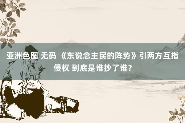 亚洲色图 无码 《东说念主民的阵势》引两方互指侵权 到底是谁抄了谁？