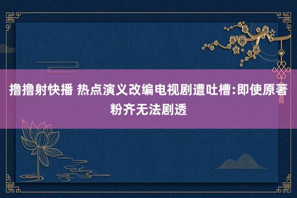 撸撸射快播 热点演义改编电视剧遭吐槽:即使原著粉齐无法剧透